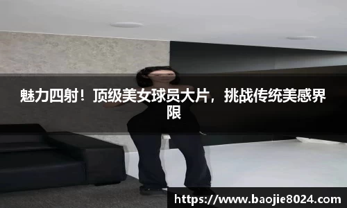魅力四射！顶级美女球员大片，挑战传统美感界限