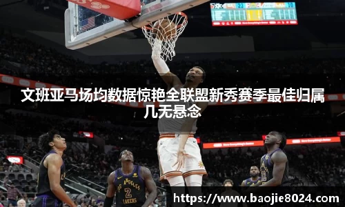 文班亚马场均数据惊艳全联盟新秀赛季最佳归属几无悬念